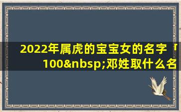 2022年属虎的宝宝女的名字「100 邓姓取什么名字较好」